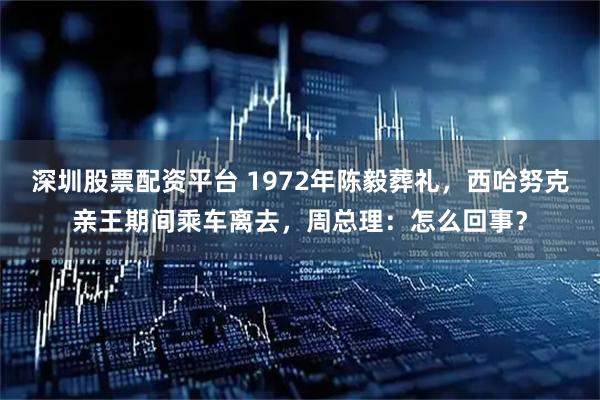 深圳股票配资平台 1972年陈毅葬礼，西哈努克亲王期间乘车离去，周总理：怎么回事？