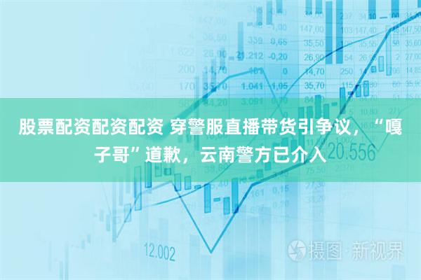 股票配资配资配资 穿警服直播带货引争议，“嘎子哥”道歉，云南警方已介入