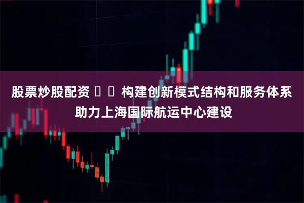股票炒股配资 ​​构建创新模式结构和服务体系 助力上海国际航运中心建设