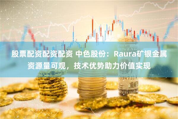 股票配资配资配资 中色股份：Raura矿银金属资源量可观，技术优势助力价值实现