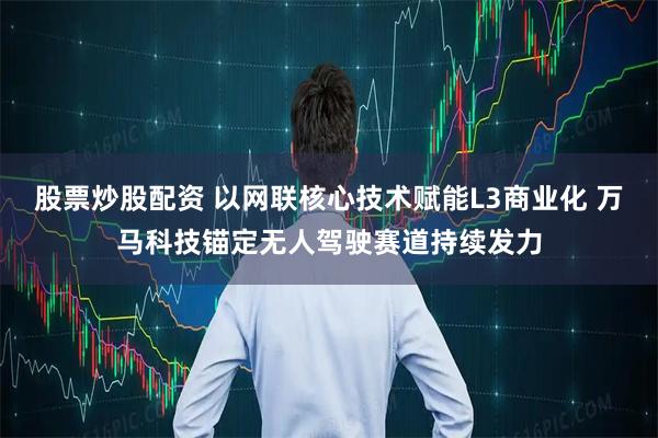 股票炒股配资 以网联核心技术赋能L3商业化 万马科技锚定无人驾驶赛道持续发力