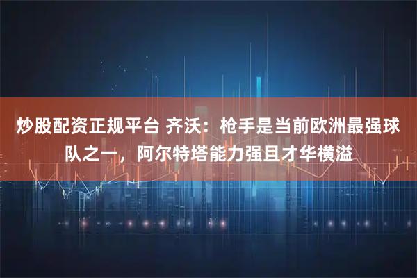 炒股配资正规平台 齐沃：枪手是当前欧洲最强球队之一，阿尔特塔能力强且才华横溢