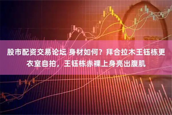 股市配资交易论坛 身材如何？拜合拉木王钰栋更衣室自拍，王钰栋赤裸上身亮出腹肌