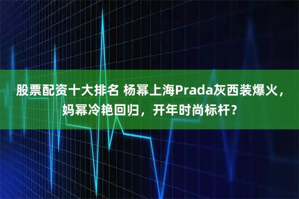 股票配资十大排名 杨幂上海Prada灰西装爆火，妈幂冷艳回归，开年时尚标杆？