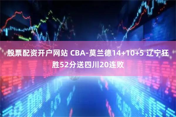 股票配资开户网站 CBA-莫兰德14+10+5 辽宁狂胜52分送四川20连败