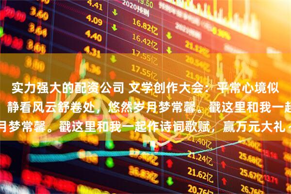 实力强大的配资公司 文学创作大会：平常心境似湖平，不慕浮华意自宁，静看风云舒卷处，悠然岁月梦常馨。戳这里和我一起作诗词歌赋，赢万元大礼～