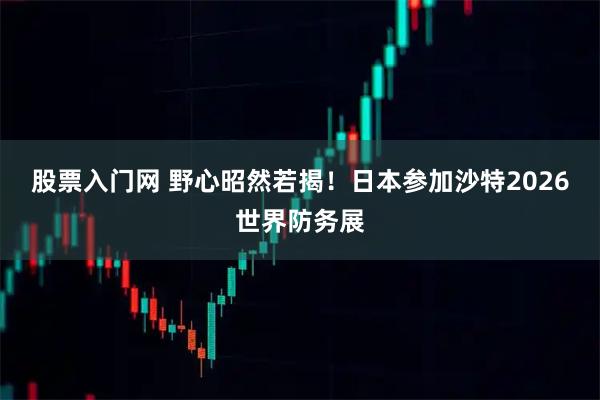 股票入门网 野心昭然若揭！日本参加沙特2026世界防务展