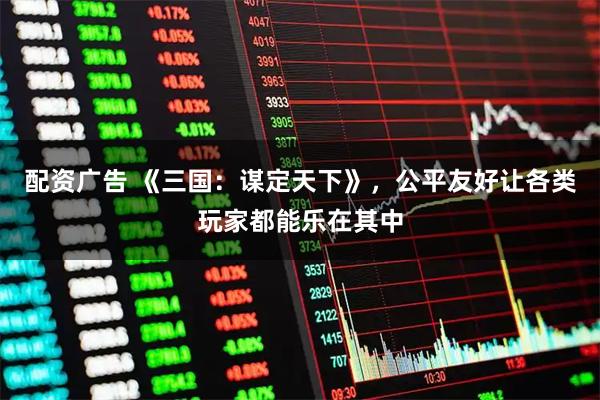 配资广告 《三国：谋定天下》，公平友好让各类玩家都能乐在其中