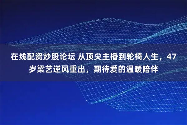在线配资炒股论坛 从顶尖主播到轮椅人生，47岁梁艺逆风重出，期待爱的温暖陪伴