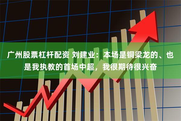 广州股票杠杆配资 刘建业：本场是铜梁龙的、也是我执教的首场中超，我很期待很兴奋