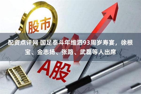 配资点评网 国足泰斗年维泗93周岁寿宴，徐根宝、金志扬、张路、武磊等人出席