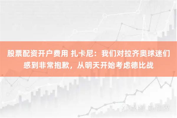 股票配资开户费用 扎卡尼：我们对拉齐奥球迷们感到非常抱歉，从明天开始考虑德比战