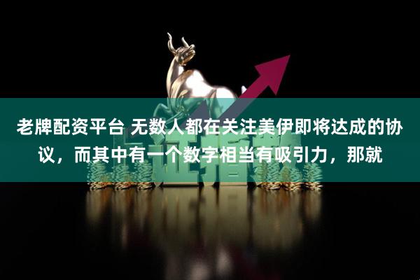 老牌配资平台 无数人都在关注美伊即将达成的协议,而其中有一个数字相当有吸引力,那就